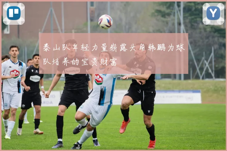 泰山队年轻力量崭露头角韩鹏为球队培养的宝贵财富