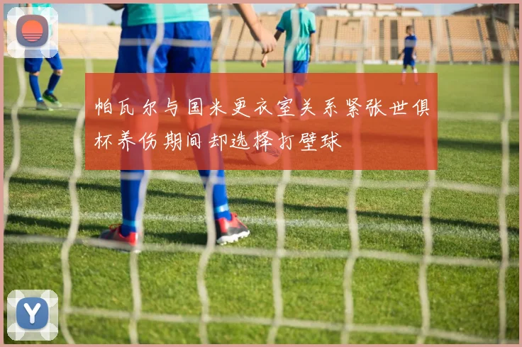 帕瓦尔与国米更衣室关系紧张世俱杯养伤期间却选择打壁球