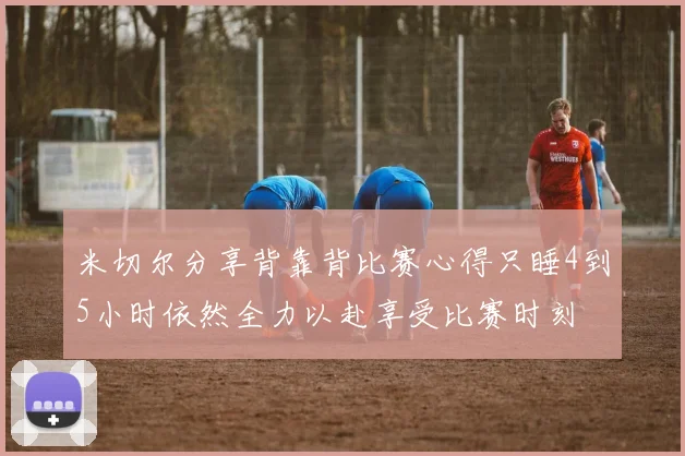 米切尔分享背靠背比赛心得只睡4到5小时依然全力以赴享受比赛时刻