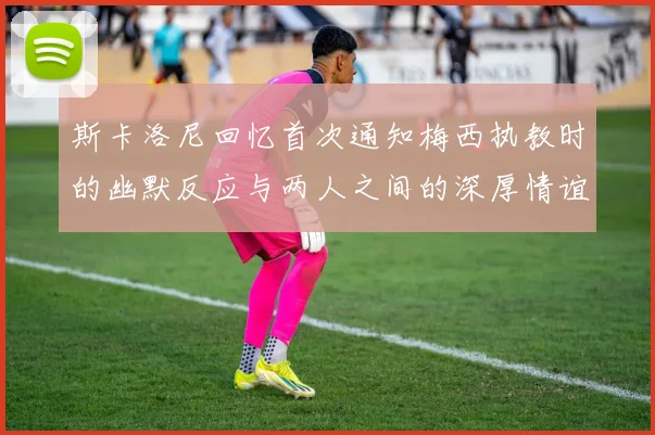 斯卡洛尼回忆首次通知梅西执教时的幽默反应与两人之间的深厚情谊