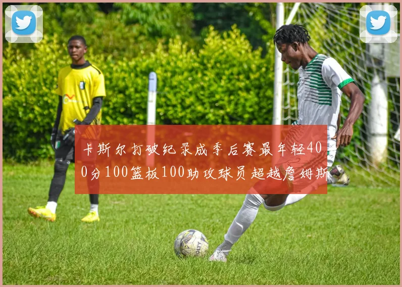 卡斯尔打破纪录成季后赛最年轻400分100篮板100助攻球员超越詹姆斯荣耀时刻