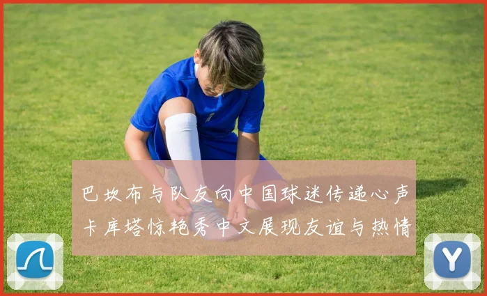 巴坎布与队友向中国球迷传递心声卡库塔惊艳秀中文展现友谊与热情