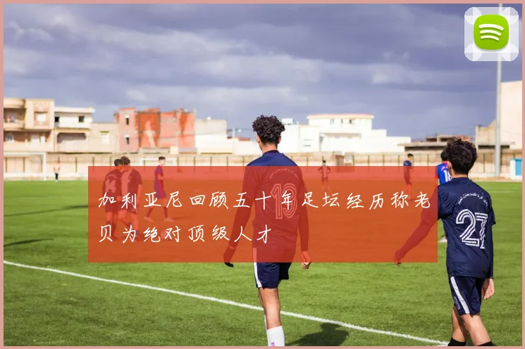 加利亚尼回顾五十年足坛经历称老贝为绝对顶级人才