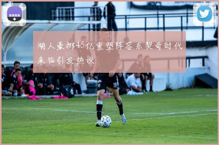 湖人豪掷45亿重塑阵容东契奇时代来临引发热议