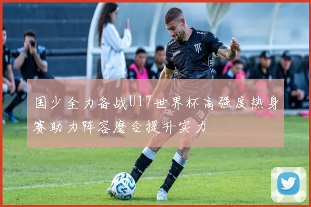 国少全力备战U17世界杯高强度热身赛助力阵容磨合提升实力