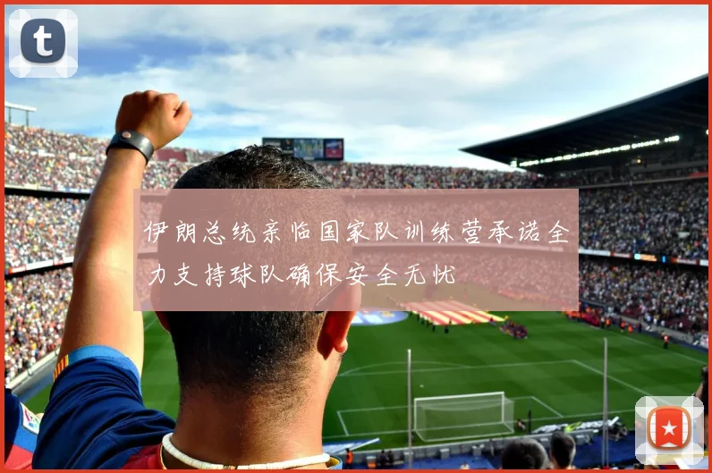 伊朗总统亲临国家队训练营承诺全力支持球队确保安全无忧