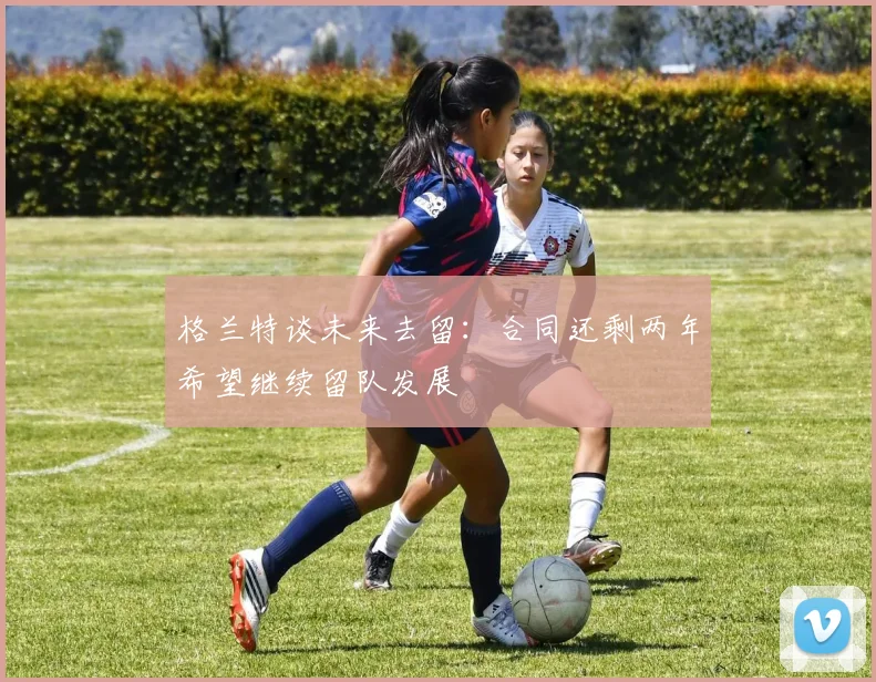 格兰特谈未来去留：合同还剩两年希望继续留队发展