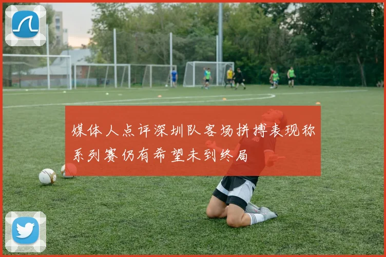媒体人点评深圳队客场拼搏表现称系列赛仍有希望未到终局