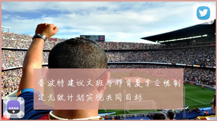 香波特建议文班与邓肯夏季合练制定无敌计划实现共同目标