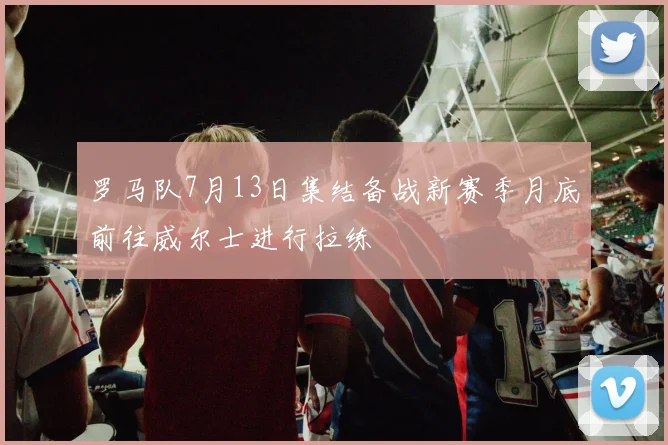 罗马队7月13日集结备战新赛季月底前往威尔士进行拉练