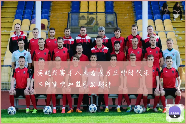 英超新赛季八大看点后瓜帅时代来临阿隆索加盟引发期待