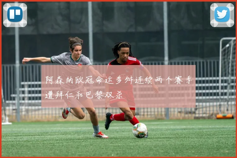 阿森纳欧冠命运多舛连续两个赛季遭拜仁和巴黎双杀