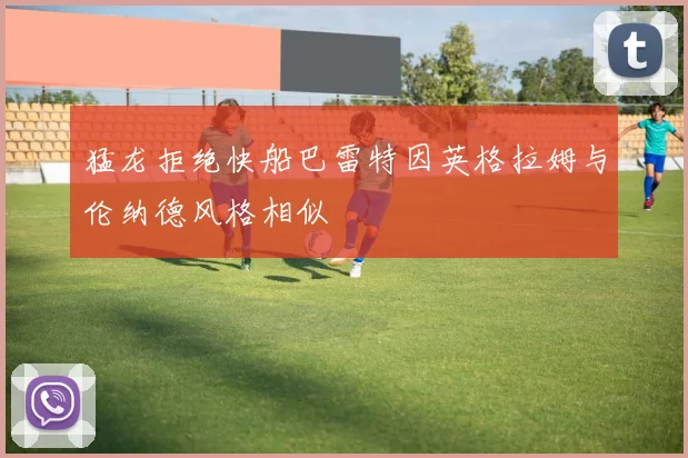 猛龙拒绝快船巴雷特因英格拉姆与伦纳德风格相似