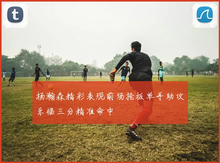 杨瀚森精彩表现前场抢板单手助攻乐福三分精准命中