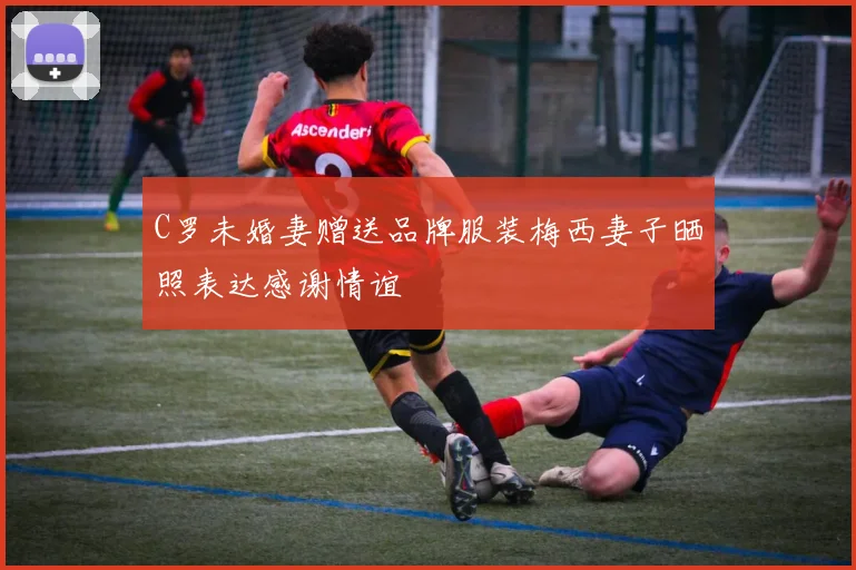 C罗未婚妻赠送品牌服装梅西妻子晒照表达感谢情谊