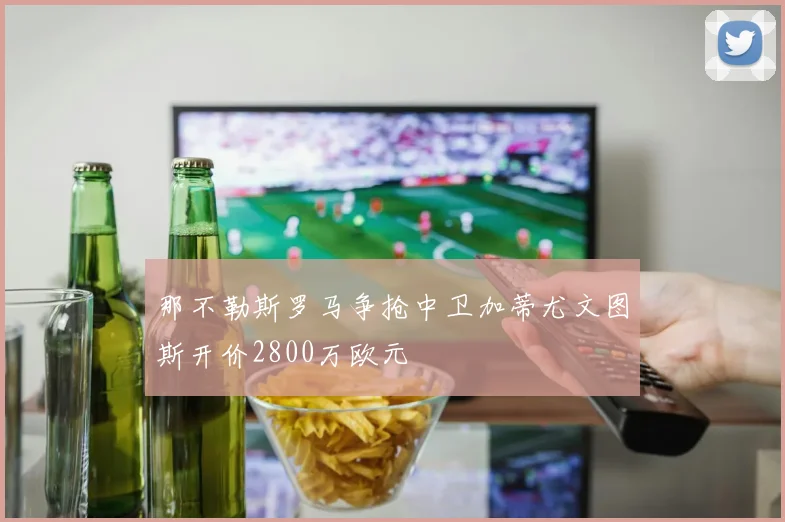 那不勒斯罗马争抢中卫加蒂尤文图斯开价2800万欧元