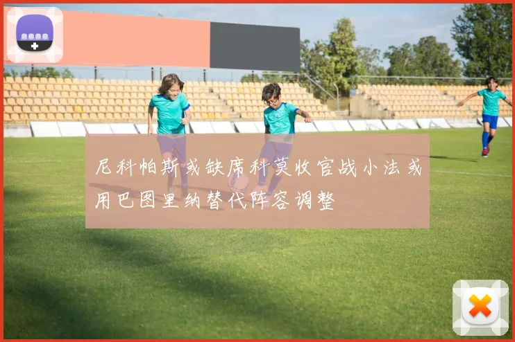 尼科帕斯或缺席科莫收官战小法或用巴图里纳替代阵容调整