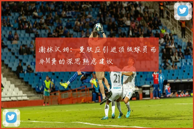 谢林汉姆：曼联应引进顶级球员而非M费的深思熟虑建议