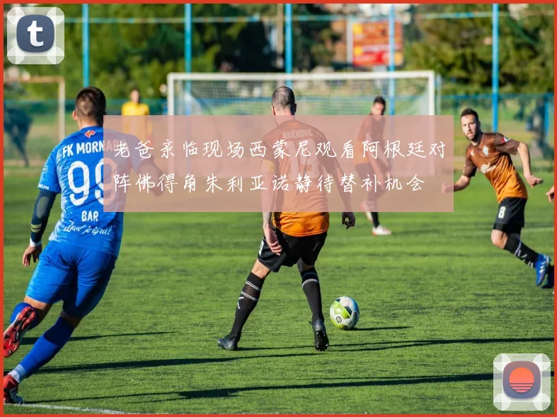 老爸亲临现场西蒙尼观看阿根廷对阵佛得角朱利亚诺静待替补机会