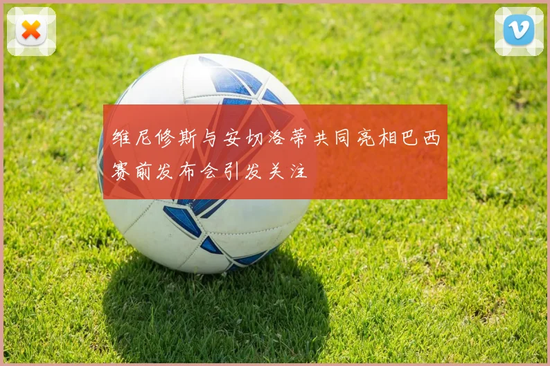 维尼修斯与安切洛蒂共同亮相巴西赛前发布会引发关注